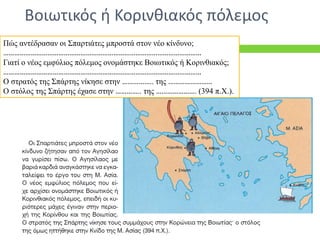Πώς αντέδρασαν οι Σπαρτιάτες μπροστά στον νέο κίνδυνο;
………………………………………………………………………………………………
Γιατί ο νέος εμφύλιος πόλεμος ονομάστηκε Βοιωτικός ή Κορινθιακός;
………………………………………………………………………………………………
Ο στρατός της Σπάρτης νίκησε στην …………….. της ……………………
Ο στόλος της Σπάρτης έχασε στην ………….. της …………………. (394 π.Χ.).
Βοιωτικός ή Κορινθιακός πόλεμος
 