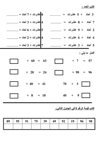 : ‫العدد‬ ‫ابكتب‬
3+ ‫آحاد‬5= ‫عشرات‬.............8+ ‫عشرات‬7= ‫آحاد‬..............
7+ ‫آحاد‬8= ‫عشرات‬.............4+ ‫عشرات‬3= ‫آحاد‬..............
2+ ‫آحاد‬9= ‫عشرات‬.............5+ ‫عشرات‬6= ‫آحاد‬..............
4+ ‫آحاد‬6= ‫عشرات‬.............4+ ‫عشرات‬2= ‫آحاد‬..............
5+ ‫آحاد‬3= ‫عشرات‬.............7+ ‫عشرات‬3= ‫آحاد‬..............
: ‫يلي‬ ‫ما‬ ‫أبكمل‬
57=7+63=60+
96=90+24=20+
=3+7041=40+
=9+4018=8+
‫الرقم‬ ‫قيمة‬ ‫ابكتب‬9:‫التالي‬ ‫الجدول‬ ‫في‬
98961992493979919589
 