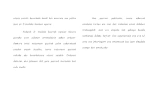 etorri zaizkit besarkada handi bat ematera oso polita
izan da 6.mailako ikasleen agurra.
Azkenik 3. mailako haurrek beraien klasera
joateko esan zidaten arratsaldeko azken orduan.
Bertara iritsi naizenean guztiak gelan ezkutatuak
zeuden argiak itzalita, sartu naizenean guztiak
saltoka eta besarkatzera etorri zaizkit. Ondoren
dantzan eta jolasean ibili gara guztiok merienda bat
zela medio.
Hau guztiari gehitzeko, neure eskerrak
emateko tartea ere izan dut irakasleei eman didaten
tratuagatik. Izan ere ekipoko bat gehiago bezala
sentiarazi didate bertan. Oso esperientzia ona eta 12
aste oso interesgarri eta intentsuak bizi izan ditudala
esango dut amaitzeko.
 