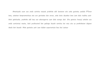 Amaitzeko esan oso ondo sentitu naizela praktika aldi honetan eta asko gustatu zaidala PTaren
lana, askotan konprometitua eta oso gertukoa den arren, asko bete dezaken lana izan dela iruditu zait.
Honi gehitzeko, praktika aldi hau oso aberasgarria izan dela esango dut. Eta gainera Iraurgi eskolan oso
ondo sentiarazi naute, beti profesional bat gehiago bezala sentitu bai naiz eta ez praktiketan dagoen
ikasle bat bezala. Asko gustatu zait izan dudan esperientzia hau bizi izatea.
 