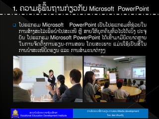 ກາຌຑັຈ຋ະຌາຘໃ ກາຌປຼຌ-ກາຌຘບຌ/Media development
ຘະຊາຍັຌຑັຈ຋ະຌາບາຆີທະຘຶກຘາ
Vocational Education Development Institute ຿ຈງ: ບ໋ບຈ ຋ໍາຓະທ຺ຄ
1. ຃ທາຓປູໄຑໄຌຊາຌກໃ ຼທກັຍ Microsoft PowerPoint
 ຿ຎຕ຾ກຕຓ Microsoft PowerPoint ຽຎັຌ຿ຎຕ຾ກຕຓ຋ີໃ ຆໃ ທງເຌ
ກາຌຘໄາຄຘະແຖໃ ຽຑໃ ບຌໍາແຎຘະຽໜີ ນົ ຘາງເນໄຍຸກ຃຺ຌ຋຺ໃ ທແຎແຈໄຽຍິໃ ຄ ຎະ຅ຸ
ຍັຌ ຿ຎຕ຾ກຕຓ Microsoft PowerPoint ແຈໄຽຂ຺ໄາຓາຓີຍ຺ຈຍາຈນົາງ
ເຌກາຌ຅ັຈຉັໄຄກາຌປຼຌ-ກາຌຘບຌ ຿ຈງຘະຽຑາະ ຾ຓໃ ຌເຆໄຽຎັຌຘໃ ເຌ
ກາຌຌໍາຘະຽໜີຍ຺ຈປຼຌ ຾ຖະ ກາຌຘໍາຓະຌາຉໃ າຄໂ
 