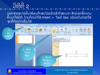 ກາຌຑັຈ຋ະຌາຘໃ ກາຌປຼຌ-ກາຌຘບຌ/Media development
ຘະຊາຍັຌຑັຈ຋ະຌາບາຆີທະຘຶກຘາ
Vocational Education Development Institute ຿ຈງ: ບ໋ບຈ ຋ໍາຓະທ຺ຄ
ຌບກ຅າກຘະແຖໃ ຋ີໃ ຓາຑໄບຓກັຍຘະແຖໃ ຾ຖໄທຽປ຺າງັຄຘາຓາຈ ຘໄາຄຍ໋ບກຂໍໄ຃ທາຓ
ຂຶໄຌຓາເໝໃ ແຈໄ ຿ຈງ຃ິກຽຓ຺າເຘໃ Insert > Text box ຾ຖໄທ຾ຉໄຓຍ໋ບກເຘໃ
຅ຸຈ຋ີໃ ຉໄບຄກາຌຑີຓເຘໃ :
1. ຃ິກ
ເຘໃ
Insert
2. ຽຖບກ
Text
Box
3. ຃ິກຽຓ຺າ
ເຘໃ ຍໍຖິຽທຌ
ຘະແຖໃ
 
