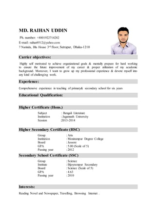 MD. RAIHAN UDDIN
Ph. number: +8801922714282
E-mail: raihan9512@yahoo.com
7 Narinda, Blu House 3rd floor, Sutrapur, Dhaka-1210
Carrier objectives:
Highly self motivated to achieve organizational goals & mentally prepare for hard working
to ensure the future improvement of my career & proper utilization of my academic
background. Moreover, I want to grow up my professional experience & devote myself into
any kind of challenging work.
Experience:
Comprehensive experience in teaching of primary& secondary school for six years
Educational Qualification:
Higher Certificate (Hons.)
Subject : Bengali Literature
Institution : Jagannath University
Session :2013-2014
Higher Secondary Certificate (HSC)
Group : Arts
Institution : Monirampur Degree College
Board : Jessore
GPA : 5.00 (Scale of 5)
Passing year : 2012
Secondary School Certificate (SSC)
Group : Science
Institute : Bijoyrampur Secondary
Board : Science (Scale of 5)
GPA : 4.63
Passing year : 2010
Interests:
Reading Novel and Newspaper, Travelling, Browsing Internet .
 