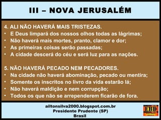 4. ALI NÃO HAVERÁ MAIS TRISTEZAS.
• E Deus limpará dos nossos olhos todas as lágrimas;
• Não haverá mais mortes, pranto, clamor e dor;
• As primeiras coisas serão passadas;
• A cidade descerá do céu e será luz para as nações.
5. NÃO HAVERÁ PECADO NEM PECADORES.
• Na cidade não haverá abominação, pecado ou mentira;
• Somente os inscritos no livro da vida estarão lá;
• Não haverá maldição e nem corrupção;
• Todos os que não se arrependerem ficarão de fora.
III – NOVA JERUSALÉM
ailtonsilva2000.blogspot.com.br
Presidente Prudente (SP)
Brasil
 