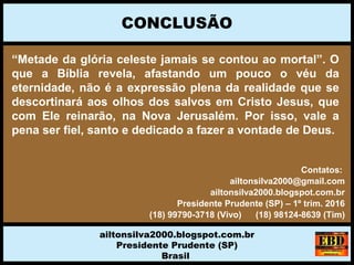 “Metade da glória celeste jamais se contou ao mortal”. O
que a Bíblia revela, afastando um pouco o véu da
eternidade, não é a expressão plena da realidade que se
descortinará aos olhos dos salvos em Cristo Jesus, que
com Ele reinarão, na Nova Jerusalém. Por isso, vale a
pena ser fiel, santo e dedicado a fazer a vontade de Deus.
CONCLUSÃO
ailtonsilva2000.blogspot.com.br
Presidente Prudente (SP)
Brasil
Contatos:
ailtonsilva2000@gmail.com
ailtonsilva2000.blogspot.com.br
Presidente Prudente (SP) – 1º trim. 2016
(18) 99790-3718 (Vivo) (18) 98124-8639 (Tim)
 
