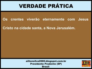 Os crentes viverão eternamente com Jesus
Cristo na cidade santa, a Nova Jerusalém.
VERDADE PRÁTICA
ailtonsilva2000.blogspot.com.br
Presidente Prudente (SP)
Brasil
 