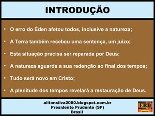 INTRODUÇÃO
ailtonsilva2000.blogspot.com.br
Presidente Prudente (SP)
Brasil
• O erro do Éden afetou todos, inclusive a natureza;
• A Terra também recebeu uma sentença, um juízo;
• Esta situação precisa ser reparada por Deus;
• A natureza aguarda a sua redenção ao final dos tempos;
• Tudo será novo em Cristo;
• A plenitude dos tempos revelará a restauração de Deus.
 
