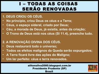 1. DEUS CRIOU OS CÉUS.
• No principio, criou Deus os céus e a Terra;
• Céus, o espaço sideral, criado por Deus;
• Céu, a morada de Deus, já existia, antes da criação;
• O Trono de Deus está nos céus (Sl 11.4), preenche tudo.
2. A RENOVAÇÃO DIVINA DOS CÉUS.
• Deus restaurará todo o universo;
• Todos os efeitos malignos da Queda serão expurgados;
• A Terra ficará livre das ações do Maligno;
• Um lar perfeito: céus e terra renovados.
I – TODAS AS COISAS
SERÃO RENOVADAS
ailtonsilva2000.blogspot.com.br
Presidente Prudente (SP)
Brasil
 