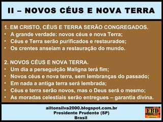 1. EM CRISTO, CÉUS E TERRA SERÃO CONGREGADOS.
• A grande verdade: novos céus e nova Terra;
• Céus e Terra serão purificados e restaurados;
• Os crentes anseiam a restauração do mundo.
2. NOVOS CÉUS E NOVA TERRA.
• Um dia a perseguição Maligna terá fim;
• Novos céus e nova terra, sem lembranças do passado;
• Em nada a antiga terra será lembrada;
• Céus e terra serão novos, mas o Deus será o mesmo;
• As moradas celestiais serão entregues – garantia divina.
II – NOVOS CÉUS E NOVA TERRA
ailtonsilva2000.blogspot.com.br
Presidente Prudente (SP)
Brasil
 