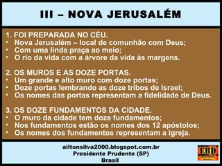 1. FOI PREPARADA NO CÉU.
• Nova Jerusalém – local de comunhão com Deus;
• Com uma linda praça ao meio;
• O rio da vida com a árvore da vida às margens.
2. OS MUROS E AS DOZE PORTAS.
• Um grande e alto muro com doze portas;
• Doze portas lembrando as doze tribos de Israel;
• Os nomes das portas representam a fidelidade de Deus.
3. OS DOZE FUNDAMENTOS DA CIDADE.
• O muro da cidade tem doze fundamentos;
• Nos fundamentos estão os nomes dos 12 apóstolos;
• Os nomes dos fundamentos representam a igreja.
III – NOVA JERUSALÉM
ailtonsilva2000.blogspot.com.br
Presidente Prudente (SP)
Brasil
 