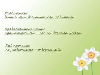 Участники:
дети 5 лет, воспитатель, родители.
Продолжительность:
краткосрочный - 10-12 февраля 2016г.
Вид проекта:
познавательно - творческий.
 