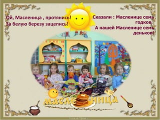 Ой, Масленица , протянись!
За белую березу зацепись!
Сказали : Масленице семь
годков,
А нашей Масленице семь
деньков!
 