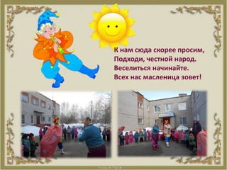 К нам сюда скорее просим,
Подходи, честной народ.
Веселиться начинайте.
Всех нас масленица зовет!
 