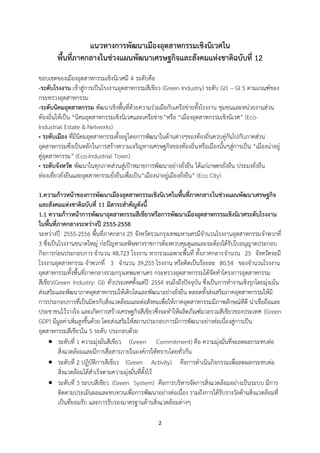 2
แนวทางการพัฒนาเมืองอุตสาหกรรมเชิงนิเวศใน
พื้นที่ภาคกลางในช่วงแผนพัฒนาเศรษฐกิจและสังคมแห่งชาติฉบับที่ 12
ขอบเขตของเมืองอุตสาหกรรมเชิงนิเวศมี 4 ระดับคือ
-ระดับโรงงาน เข้าสู่การเป็นโรงงานอุตสาหกรรมสีเขียว (Green Industry) ระดับ GI1 – GI 5 ตามเกณฑ์ของ
กระทรวงอุตสาหกรรม
-ระดับนิคมอุตสาหกรรม พัฒนาเชิงพื้นที่ด้วยความร่วมมือกับเครือข่ายทั้งโรงงาน ชุมชนและหน่วยงานส่วน
ท้องถิ่นให้เป็น “นิคมอุตสาหกรรมเชิงนิเวศและเครือข่าย”หรือ “เมืองอุตสาหกรรมเชิงนิเวศ” (Eco-
Industrial Estate & Networks)
• ระดับเมือง ที่มีนิคมอุตสาหกรรมตั้งอยู่โดยการพัฒนาในด้านต่างๆของท้องถิ่นควบคู่กันไปกับภาคส่วน
อุตสาหกรรมซึ่งเป็นหลักในการสร้างความเจริญทางเศรษฐกิจของท้องถิ่นหรือเมืองนั้นๆสู่การเป็น “เมืองน่าอยู่
คู่อุตสาหกรรม” (Eco-Industrial Town)
• ระดับจังหวัด พัฒนาในทุกภาคส่วนสู่เป้าหมายการพัฒนาอย่างยั่งยืน ได้แก่เกษตรยั่งยืน ประมงยั่งยืน
ท่องเที่ยวยั่งยืนและอุตสาหกรรมยั่งยืนเพื่อเป็น“เมืองน่าอยู่เมืองยั่งยืน” (Eco City)
1.ความก้าวหน้าของการพัฒนาเมืองอุตสาหกรรมเชิงนิเวศในพื้นที่ภาคกลางในช่วงแผนพัฒนาเศรษฐกิจ
และสังคมแห่งชาติฉบับที่ 11 มีสาระสาคัญดังนี้
1.1 ความก้าวหน้าการพัฒนาอุตสาหกรรมสีเขียวหรือการพัฒนาเมืองอุตสาหกรรมเชิงนิเวศระดับโรงงาน
ในพื้นที่ภาคกลางระหว่างปี 2555-2558
ระหว่างปี 2555-2556 พื้นที่ภาคกลาง 25 จังหวัดรวมกรุงเทพมหานครมีจานวนโรงงานอุตสาหกรรมจาพวกที่
3 ซึ่งเป็นโรงงานขนาดใหญ่ ก่อปัญหามลพิษทางราชการต้องควบคุมดูแลและจะต้องได้รับใบอนุญาตประกอบ
กิจการก่อนประกอบการ จานวน 48,723 โรงงาน หากรวมเฉพาะพื้นที่ ทั้งภาคกลางจานวน 25 จังหวัดจะมี
โรงงานอุตสาหกรรม จาพวกที่ 3 จานวน 39,255 โรงงาน หรือคิดเป็นร้อยละ 80.54 ของจานวนโรงงาน
อุตสาหกรรมทั้งพื้นที่ภาคกลางรวมกรุงเทพมหานคร กระทรวงอุตสาหกรรมได้จัดทาโครงการอุตสาหกรรม
สีเขียว(Green Industry: GI) ทั่วประเทศตั้งแต่ปี 2554 จนถึงถึงปัจจุบัน ซึ่งเป็นการทางานเชิงรุกโดยมุ่งเน้น
ส่งเสริมและพัฒนาภาคอุตสาหกรรมให้เติบโตและพัฒนาอย่างยั่งยืน ตลอดทั้งส่งเสริมภาคอุตสาหกรรมให้มี
การประกอบการที่เป็นมิตรกับสิ่งแวดล้อมและต่อสังคมเพื่อให้ภาคอุตสาหกรรมมีภาพลักษณ์ทีดี น่าเชื่อถือและ
ประชาชนไว้วางใจ และเกิดการสร้างเศรษฐกิจสีเขียวซึ่งจะทาให้ผลิตภัณฑ์มวลรวมสีเขียวของประเทศ (Green
GDP) มีมูลค่าเพิ่มสูงขึ้นด้วย โดยส่งเสริมให้สถานประกอบการมีการพัฒนาอย่างต่อเนื่องสู่การเป็น
อุตสาหกรรมสีเขียวใน 5 ระดับ ประกอบด้วย
 ระดับที่ 1 ความมุ่งมั่นสีเขียว (Green Commitment) คือ ความมุ่งมั่นที่จะลดผลกระทบต่อ
สิ่งแวดล้อมและมีการสื่อสารภายในองค์กรให้ทราบโดยทั่วกัน
 ระดับที่ 2 ปฏิบัติการสีเขียว (Green Activity) คือการดาเนินกิจกรรมเพื่อลดผลกระทบต่อ
สิ่งแวดล้อมได้สาเร็จตามความมุ่งมั่นที่ตั้งไว้
 ระดับที่ 3 ระบบสีเขียว (Green System) คือการบริหารจัดการสิ่งแวดล้อมอย่างเป็นระบบ มีการ
ติดตามประเมินผลและทบทวนเพื่อการพัฒนาอย่างต่อเนื่อง รวมถึงการได้รับรางวัลด้านสิ่งแวดล้อมที่
เป็นที่ยอมรับ และการรับรองมาตรฐานด้านสิ่งแวดล้อมต่างๆ
 