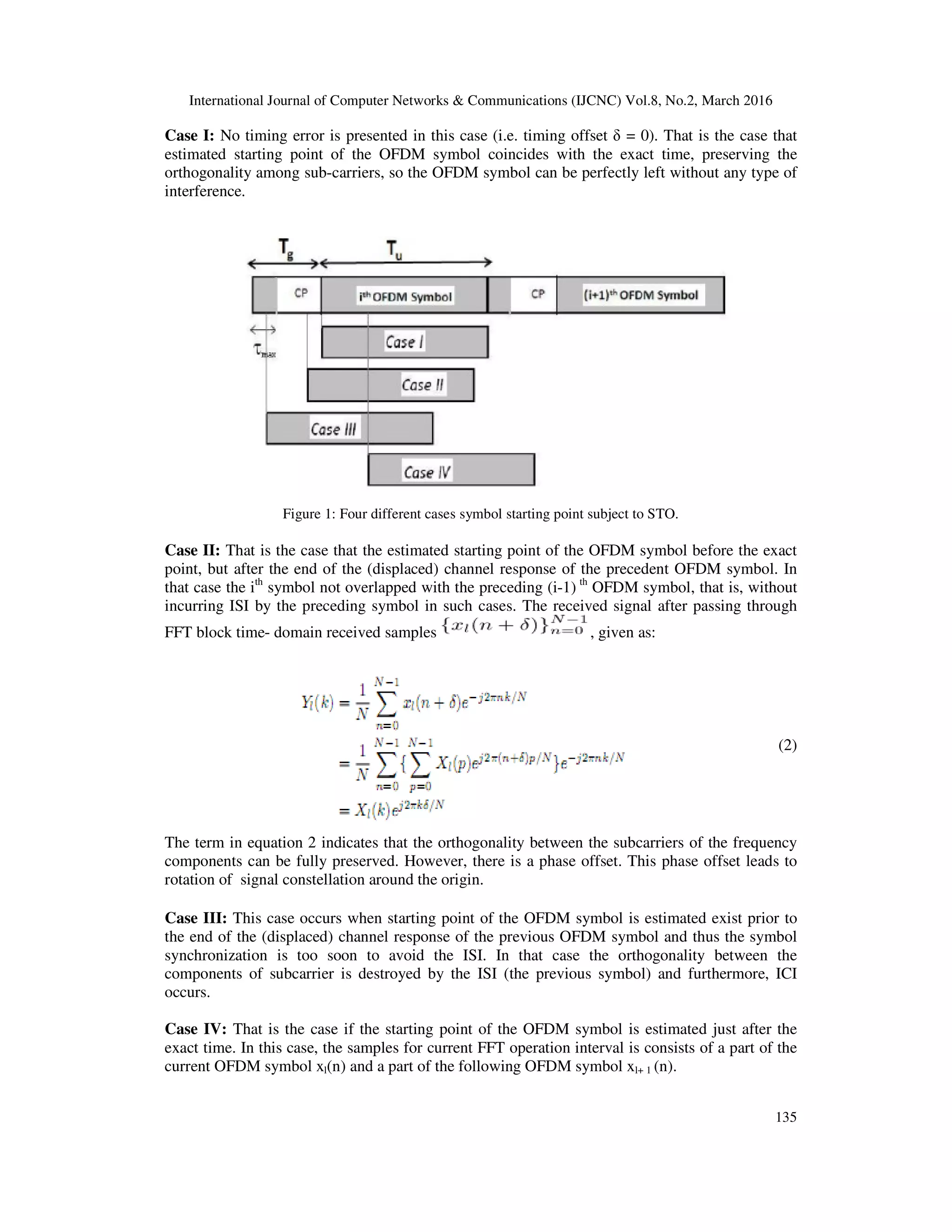 International Journal of Computer Networks & Communications (IJCNC) Vol.8, No.2, March 2016
135
Case I: No timing error is presented in this case (i.e. timing offset δ = 0). That is the case that
estimated starting point of the OFDM symbol coincides with the exact time, preserving the
orthogonality among sub-carriers, so the OFDM symbol can be perfectly left without any type of
interference.
Figure 1: Four different cases symbol starting point subject to STO.
Case II: That is the case that the estimated starting point of the OFDM symbol before the exact
point, but after the end of the (displaced) channel response of the precedent OFDM symbol. In
that case the ith
symbol not overlapped with the preceding (i-1) th
OFDM symbol, that is, without
incurring ISI by the preceding symbol in such cases. The received signal after passing through
FFT block time- domain received samples , given as:
(2)
The term in equation 2 indicates that the orthogonality between the subcarriers of the frequency
components can be fully preserved. However, there is a phase offset. This phase offset leads to
rotation of signal constellation around the origin.
Case III: This case occurs when starting point of the OFDM symbol is estimated exist prior to
the end of the (displaced) channel response of the previous OFDM symbol and thus the symbol
synchronization is too soon to avoid the ISI. In that case the orthogonality between the
components of subcarrier is destroyed by the ISI (the previous symbol) and furthermore, ICI
occurs.
Case IV: That is the case if the starting point of the OFDM symbol is estimated just after the
exact time. In this case, the samples for current FFT operation interval is consists of a part of the
current OFDM symbol xl(n) and a part of the following OFDM symbol xl+ 1 (n).
 