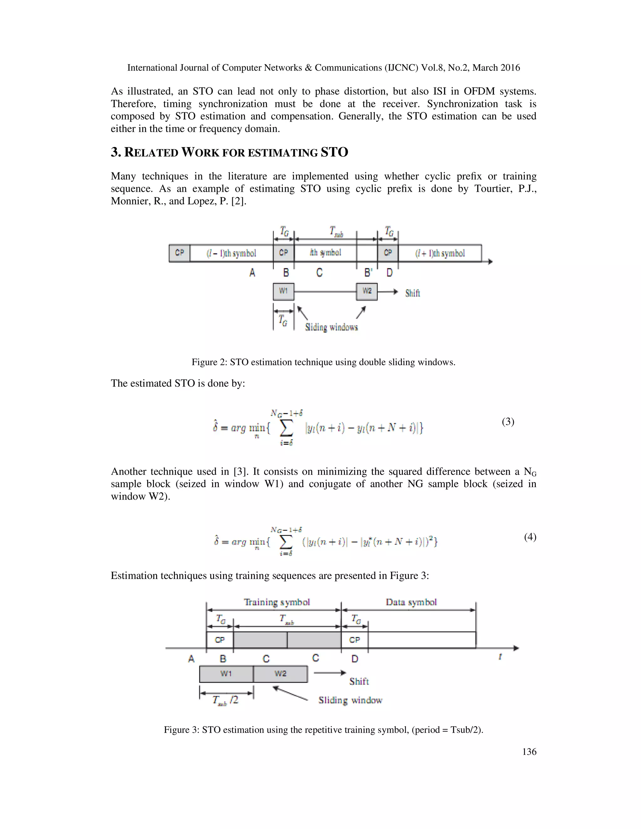 International Journal of Computer Networks & Communications (IJCNC) Vol.8, No.2, March 2016
136
As illustrated, an STO can lead not only to phase distortion, but also ISI in OFDM systems.
Therefore, timing synchronization must be done at the receiver. Synchronization task is
composed by STO estimation and compensation. Generally, the STO estimation can be used
either in the time or frequency domain.
3. RELATED WORK FOR ESTIMATING STO
Many techniques in the literature are implemented using whether cyclic preﬁx or training
sequence. As an example of estimating STO using cyclic preﬁx is done by Tourtier, P.J.,
Monnier, R., and Lopez, P. [2].
Figure 2: STO estimation technique using double sliding windows.
The estimated STO is done by:
(3)
Another technique used in [3]. It consists on minimizing the squared difference between a NG
sample block (seized in window W1) and conjugate of another NG sample block (seized in
window W2).
(4)
Estimation techniques using training sequences are presented in Figure 3:
Figure 3: STO estimation using the repetitive training symbol, (period = Tsub/2).
 