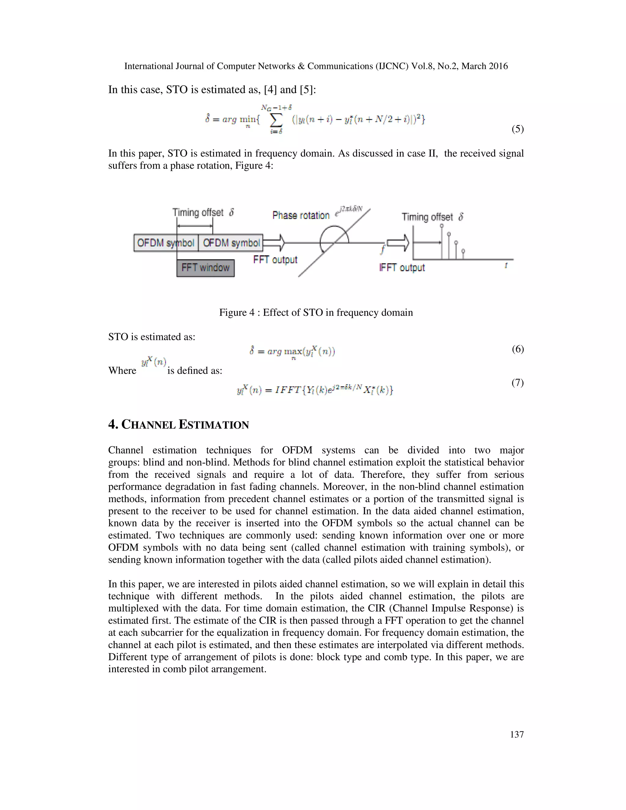 International Journal of Computer Networks & Communications (IJCNC) Vol.8, No.2, March 2016
137
In this case, STO is estimated as, [4] and [5]:
(5)
In this paper, STO is estimated in frequency domain. As discussed in case II, the received signal
suffers from a phase rotation, Figure 4:
Figure 4 : Effect of STO in frequency domain
STO is estimated as:
(6)
Where is deﬁned as:
(7)
4. CHANNEL ESTIMATION
Channel estimation techniques for OFDM systems can be divided into two major
groups: blind and non-blind. Methods for blind channel estimation exploit the statistical behavior
from the received signals and require a lot of data. Therefore, they suffer from serious
performance degradation in fast fading channels. Moreover, in the non-blind channel estimation
methods, information from precedent channel estimates or a portion of the transmitted signal is
present to the receiver to be used for channel estimation. In the data aided channel estimation,
known data by the receiver is inserted into the OFDM symbols so the actual channel can be
estimated. Two techniques are commonly used: sending known information over one or more
OFDM symbols with no data being sent (called channel estimation with training symbols), or
sending known information together with the data (called pilots aided channel estimation).
In this paper, we are interested in pilots aided channel estimation, so we will explain in detail this
technique with different methods. In the pilots aided channel estimation, the pilots are
multiplexed with the data. For time domain estimation, the CIR (Channel Impulse Response) is
estimated first. The estimate of the CIR is then passed through a FFT operation to get the channel
at each subcarrier for the equalization in frequency domain. For frequency domain estimation, the
channel at each pilot is estimated, and then these estimates are interpolated via different methods.
Different type of arrangement of pilots is done: block type and comb type. In this paper, we are
interested in comb pilot arrangement.
 
