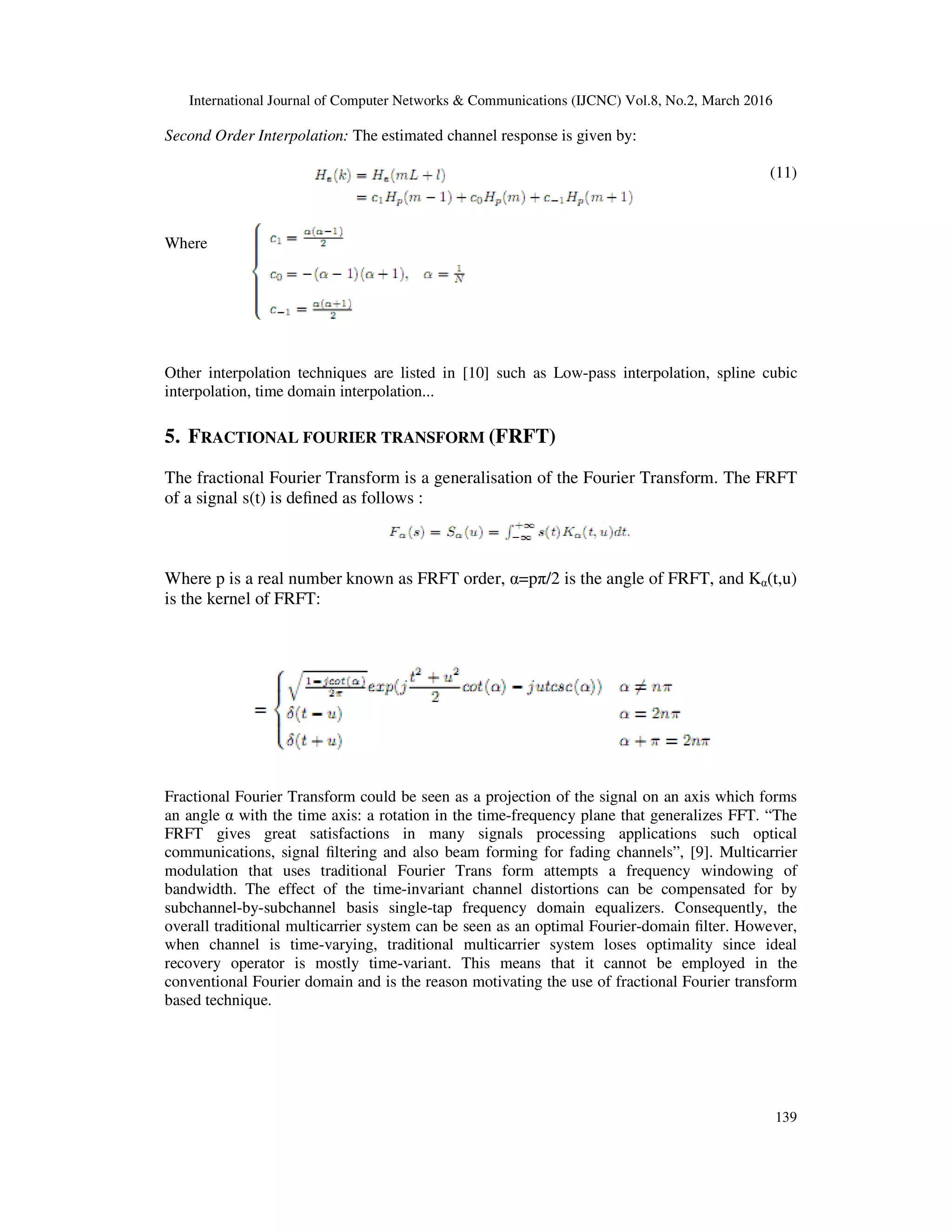International Journal of Computer Networks & Communications (IJCNC) Vol.8, No.2, March 2016
139
Second Order Interpolation: The estimated channel response is given by:
(11)
Where
Other interpolation techniques are listed in [10] such as Low-pass interpolation, spline cubic
interpolation, time domain interpolation...
5. FRACTIONAL FOURIER TRANSFORM (FRFT)
The fractional Fourier Transform is a generalisation of the Fourier Transform. The FRFT
of a signal s(t) is deﬁned as follows :
Where p is a real number known as FRFT order, α=pπ/2 is the angle of FRFT, and Kα(t,u)
is the kernel of FRFT:
Fractional Fourier Transform could be seen as a projection of the signal on an axis which forms
an angle α with the time axis: a rotation in the time-frequency plane that generalizes FFT. “The
FRFT gives great satisfactions in many signals processing applications such optical
communications, signal ﬁltering and also beam forming for fading channels”, [9]. Multicarrier
modulation that uses traditional Fourier Trans form attempts a frequency windowing of
bandwidth. The effect of the time-invariant channel distortions can be compensated for by
subchannel-by-subchannel basis single-tap frequency domain equalizers. Consequently, the
overall traditional multicarrier system can be seen as an optimal Fourier-domain ﬁlter. However,
when channel is time-varying, traditional multicarrier system loses optimality since ideal
recovery operator is mostly time-variant. This means that it cannot be employed in the
conventional Fourier domain and is the reason motivating the use of fractional Fourier transform
based technique.
 