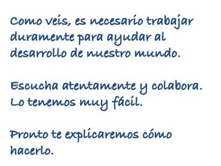 Como veis, es necesario trabajar
duramente para ayudar al
desarrollo de nuestro mundo.
Escucha atentamente y colabora.
Lo tenemos muy fácil.
Pronto te explicaremos cómo
hacerlo.
 