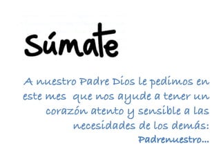 A nuestro Padre Dios le pedimos en
este mes que nos ayude a tener un
corazón atento y sensible a las
necesidades de los demás:
Padrenuestro…	
 