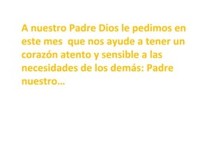 A	nuestro	Padre	Dios	le	pedimos	en	
este	mes		que	nos	ayude	a	tener	un	
corazón	atento	y	sensible	a	las	
necesidades	de	los	demás:	Padre	
nuestro…	
 