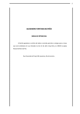 5
ALEXANDRE FONTANA BELTRÃO
MISSA DE SÉTIMO DIA
A família agradece o carinho de todos e convida parentes e amigos para a missa
que será celebrada em sua intenção no dia 12 de abril, terça-feira, às 18h30 na igreja
Nossa Senhora da Paz.
Rua Visconde de Pirajá 339, Ipanema, Rio de Janeiro .
 
