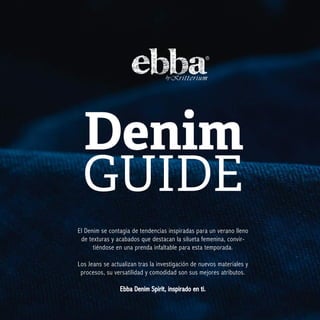 Denim
GUIDE
El Denim se contagia de tendencias inspiradas para un verano lleno
de texturas y acabados que destacan la silueta femenina, convir-
tiéndose en una prenda infaltable para esta temporada.
Los Jeans se actualizan tras la investigación de nuevos materiales y
procesos, su versatilidad y comodidad son sus mejores atributos.
Ebba Denim Spirit, inspirado en ti.
 