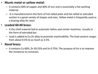 • Muntz metal or yellow metal:
– It contains 60% of copper and 40% of zinc and is essentially a hot working
material.
– It is manufactured in the form of hot rolled plate and hot rolled or extruded
section in a great variety of shapes and sizes. Yellow metal is frequently used as
a brazing alloy for steel.
• Leaded 60:40 brass:
– It the chief material fed to automatic lathes and similar machines. Usually in
the form of extruded bar.
– Lead is added to Cu-Zn alloy to promote machinability. The lead content ranges
from about 0.5% to as much as 3.5%.
• Naval brass:
– It contains Cu 60%, Zn 39.25% and Sn 0.75%. The purpose of tin is to improve
the resistance to corrosion.
 