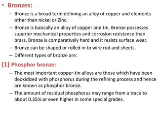 • Bronzes:
– Bronze is a broad term defining an alloy of copper and elements
other than nickel or Zinc.
– Bronze is basically an alloy of copper and tin. Bronze possesses
superior mechanical properties and corrosion resistance than
brass. Bronze is comparatively hard and it resists surface wear.
– Bronze can be shaped or rolled in to wire rod and sheets.
– Different types of bronze are:
(1) Phosphor bronze:
– The most important copper-tin alloys are those which have been
deoxidized with phosphorus during the refining process and hence
are known as phosphor bronze.
– The amount of residual phosphorus may range from a trace to
about 0.35% or even higher in some special grades.
 
