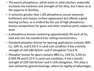 – The excess phosphorus, which exists in solid solution, materially
increases the hardness and strength of the alloy, but it does so at
the expense of ductility.
– In amounts greater than 1.0% phosphorus causes excessive
brittleness and impairs surface appearance but affords a good
bearing surface, as is evident by the use of high phosphorus
bronze compositions for gears and other machine parts subject to
wear.
– A phosphorus bronze containing approximately 4% each of tin,
lead and zinc has excellent free cutting characteristics.
– Standard phosphor bronze for bearing applications contains 90%
Cu, 10% Sn, and 0.5% P, in sand cast condition it has a tensile
strength of 220-280 N/mm2 and % elongation 3 to 8 %.
– Phosphor bronze for gears contains 88% Cu, 12% Sn, 0.3% Zn,
0.50% Pb and 0.15 P. in sand cast condition, it has a tensile
strength of 220-310 N/mm2 and 5-15% elongation. This alloy is
also utilized for general bearings, where its rigidity of advantages.
 