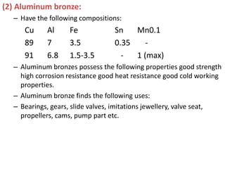 (2) Aluminum bronze:
– Have the following compositions:
Cu Al Fe Sn Mn0.1
89 7 3.5 0.35 -
91 6.8 1.5-3.5 - 1 (max)
– Aluminum bronzes possess the following properties good strength
high corrosion resistance good heat resistance good cold working
properties.
– Aluminum bronze finds the following uses:
– Bearings, gears, slide valves, imitations jewellery, valve seat,
propellers, cams, pump part etc.
 