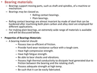 • Bearing materials:
– Bearings support moving parts, such as shaft and spindles, of a machine or
mechanism.
– Bearings may be classed as.
• Rolling contact bearings.
• Plain bearings.
– Rolling contact bearings are almost invariant by made of steel that can be
hardened after machining both plain carbon and alloy steel are employed for
different applications.
– For making plain bearings, an extremely wide range of materials is available
and will be discussed below.
• Properties of Bearings Materials:
– A bearing material should:
– Possess low co-efficient of friction.
– Provide hard wear resistance surface with a tough core.
– Have high compressive strength.
– Have high fatigue strength.
– Be able to bear shocks and vibrations.
– Possess high thermal conductivity to dissipate heat generated due to
friction between the bearing and the rotating shaft.
– Possess adequate strength at high temp.
– Be such that it can be easily fabricated.
 