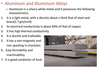 • Aluminum and Aluminum Alloys
– Aluminum is a silvery white metal and it possesses the following
characteristics.
1. It is a light metal, with a density about a third that of steel and
brass(2.7 gm/cm3)
2. Its electrical conductivity is about 60% of that of copper.
3. It has high thermal conductivity.
4. It is ductile and malleable.
5. It has a non magnetic and
non sparking in character.
6. Easy formability and
machinability.
7. It is good conductor of heat.
 