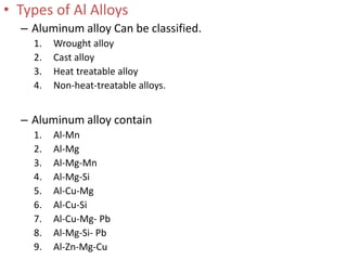• Types of Al Alloys
– Aluminum alloy Can be classified.
1. Wrought alloy
2. Cast alloy
3. Heat treatable alloy
4. Non-heat-treatable alloys.
– Aluminum alloy contain
1. Al-Mn
2. Al-Mg
3. Al-Mg-Mn
4. Al-Mg-Si
5. Al-Cu-Mg
6. Al-Cu-Si
7. Al-Cu-Mg- Pb
8. Al-Mg-Si- Pb
9. Al-Zn-Mg-Cu
 