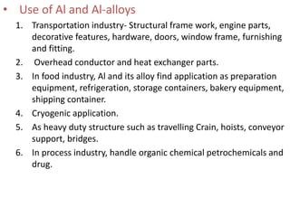 • Use of Al and Al-alloys
1. Transportation industry- Structural frame work, engine parts,
decorative features, hardware, doors, window frame, furnishing
and fitting.
2. Overhead conductor and heat exchanger parts.
3. In food industry, Al and its alloy find application as preparation
equipment, refrigeration, storage containers, bakery equipment,
shipping container.
4. Cryogenic application.
5. As heavy duty structure such as travelling Crain, hoists, conveyor
support, bridges.
6. In process industry, handle organic chemical petrochemicals and
drug.
 