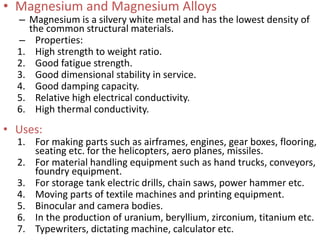 • Magnesium and Magnesium Alloys
– Magnesium is a silvery white metal and has the lowest density of
the common structural materials.
– Properties:
1. High strength to weight ratio.
2. Good fatigue strength.
3. Good dimensional stability in service.
4. Good damping capacity.
5. Relative high electrical conductivity.
6. High thermal conductivity.
• Uses:
1. For making parts such as airframes, engines, gear boxes, flooring,
seating etc. for the helicopters, aero planes, missiles.
2. For material handling equipment such as hand trucks, conveyors,
foundry equipment.
3. For storage tank electric drills, chain saws, power hammer etc.
4. Moving parts of textile machines and printing equipment.
5. Binocular and camera bodies.
6. In the production of uranium, beryllium, zirconium, titanium etc.
7. Typewriters, dictating machine, calculator etc.
 