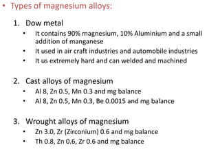 • Types of magnesium alloys:
1. Dow metal
• It contains 90% magnesium, 10% Aluminium and a small
addition of manganese
• It used in air craft industries and automobile industries
• It us extremely hard and can welded and machined
2. Cast alloys of magnesium
• Al 8, Zn 0.5, Mn 0.3 and mg balance
• Al 8, Zn 0.5, Mn 0.3, Be 0.0015 and mg balance
3. Wrought alloys of magnesium
• Zn 3.0, Zr (Zirconium) 0.6 and mg balance
• Th 0.8, Zn 0.6, Zr 0.6 and mg balance
 