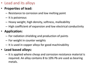• Lead and its alloys
• Properties of lead:
– Resistance to corrosion and low melting point
– It is poisonous
– Heavy weight, high density, softness, malleability
– High coefficient of expansion and low electrical conductivity
• Application:
– For radiation shielding and production of paints
– For weight in counter weights
– It is used in copper alloys for good machinability
• Lead based alloys:
– It is applied where cheap and corrosion resistance material is
required. An alloy contains 8 to 10% Pb are used as bearing
metals.
 