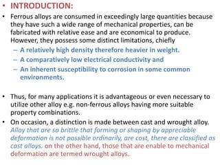 • INTRODUCTION:
• Ferrous alloys are consumed in exceedingly large quantities because
they have such a wide range of mechanical properties, can be
fabricated with relative ease and are economical to produce.
However, they possess some distinct limitations, chiefly
– A relatively high density therefore heavier in weight.
– A comparatively low electrical conductivity and
– An inherent susceptibility to corrosion in some common
environments.
• Thus, for many applications it is advantageous or even necessary to
utilize other alloy e.g. non-ferrous alloys having more suitable
property combinations.
• On occasion, a distinction is made between cast and wrought alloy.
Alloy that are so brittle that forming or shaping by appreciable
deformation is not possible ordinarily, are cost, there are classified as
cast alloys. on the other hand, those that are enable to mechanical
deformation are termed wrought alloys.
 