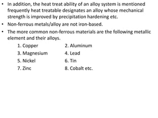 • In addition, the heat treat ability of an alloy system is mentioned
frequently heat treatable designates an alloy whose mechanical
strength is improved by precipitation hardening etc.
• Non-ferrous metals/alloy are not iron-based.
• The more common non-ferrous materials are the following metallic
element and their alloys.
1. Copper 2. Aluminum
3. Magnesium 4. Lead
5. Nickel 6. Tin
7. Zinc 8. Cobalt etc.
 
