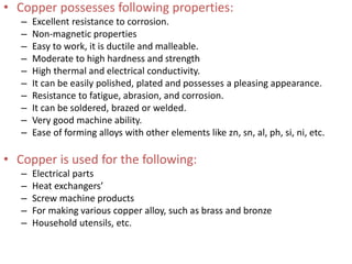 • Copper possesses following properties:
– Excellent resistance to corrosion.
– Non-magnetic properties
– Easy to work, it is ductile and malleable.
– Moderate to high hardness and strength
– High thermal and electrical conductivity.
– It can be easily polished, plated and possesses a pleasing appearance.
– Resistance to fatigue, abrasion, and corrosion.
– It can be soldered, brazed or welded.
– Very good machine ability.
– Ease of forming alloys with other elements like zn, sn, al, ph, si, ni, etc.
• Copper is used for the following:
– Electrical parts
– Heat exchangers’
– Screw machine products
– For making various copper alloy, such as brass and bronze
– Household utensils, etc.
 