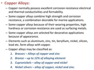 • Copper Alloys:
– Copper normally possess excellent corrosion resistance electrical
and thermal conductivities and formability.
– Some copper alloys combine high strength and corrosion
resistance, a combination desirable for marine applications.
– Some copper alloys because of their wearing properties, high
hardness or corrosion resistance are used as surfacing metals.
– Some copper alloys are selected for decorative applications
because of appearance.
– Elements such as aluminum, zinc, tin, beryllium, nickel, silicon,
lead etc. form alloys with copper.
– Copper alloys may be classified as:
1. Brasses – Alloys of copper and zinc
2. Bronze – up to 12% of alloying element
3. Cupronickels – alloy of copper and nickel
4. Nickel silvers – alloy of copper, nickel and zinc.
 