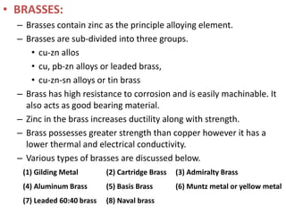 • BRASSES:
– Brasses contain zinc as the principle alloying element.
– Brasses are sub-divided into three groups.
• cu-zn allos
• cu, pb-zn alloys or leaded brass,
• cu-zn-sn alloys or tin brass
– Brass has high resistance to corrosion and is easily machinable. It
also acts as good bearing material.
– Zinc in the brass increases ductility along with strength.
– Brass possesses greater strength than copper however it has a
lower thermal and electrical conductivity.
– Various types of brasses are discussed below.
(1) Gilding Metal (2) Cartridge Brass (3) Admiralty Brass
(4) Aluminum Brass (5) Basis Brass (6) Muntz metal or yellow metal
(7) Leaded 60:40 brass (8) Naval brass
 