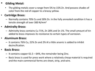• Gilding Metal:
• The gilding metals cover a range from 5% to 15% Zn. And possess shades of
color from the red of copper to a brassy yellow.
• Cartridge Brass:
– Normally contains 70% Cu and 30% Zn. In the fully annealed condition it has a
tensile strength of over 300 N/mm2
• Admiralty Brass:
– Admiralty brass contains Cu 71%, Zn 28% and Sn 1%. The small amount of tin
added to brass improves its resistance to certain types of corrosion.
• Aluminum Brass:
– It contains 76% Cu, 22% Zn and 2% Al a little arsenic is added to inhibit
dezincification.
• Basis Brass:
– It contains copper 61.5 – 64%, the remainder being Zinc.
– Basis brass is used for press work where a relatively cheap material is required
and the main commercial forms are sheet, strip, and wire.
 