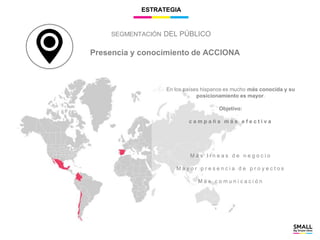 ESTRATEGIA
Presencia y conocimiento de ACCIONA
En los países hispanos es mucho más conocida y su
posicionamiento es mayor.
Objetivo:
c a m p a ñ a m á s e f e c t i v a
M á s l í n e a s d e n e g o c i o
M a y o r p r e s e n c i a d e p r o y e c t o s
M á s c o m u n i c a c i ó n
SEGMENTACIÓN DEL PÚBLICO
 