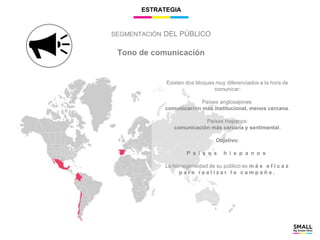 ESTRATEGIA
Tono de comunicación
Existen dos bloques muy diferenciados a la hora de
comunicar:
Países anglosajones:
comunicación más institucional, menos cercana.
Países hispanos:
comunicación más cercana y sentimental.
Objetivo:
P a í s e s h i s p a n o s
La homogeneidad de su público es m á s e f i c a z
p a r a r e a l i z a r l a c a m p a ñ a .
SEGMENTACIÓN DEL PÚBLICO
 