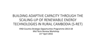 BUILDING ADAPTIVE CAPACITY THROUGH THE
SCALING-UP OF RENEWABLE ENERGY
TECHNOLOGIES IN RURAL CAMBODIA (S-RET)
IFAD Country Strategic Opportunties Programme 2013-18
Mid Term Review Workshop
21st April 2016
 