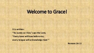 Welcome to Grace!
It is written:
‘“As surely as I live,” says the Lord,
“Every knee will bow before me;
every tongue will acknowledge God.”’
Romans 14:11
 