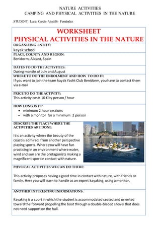 NATURE ACTIVITIES
CAMPING AND PHYSICAL ACTIVITIES IN THE NATURE
STUDENT: Lucía García-Abadillo Fernández
WORKSHEET
PHYSICAL ACTIVITIES IN THE NATURE
ORGANIZING ENTITY:
kayak school
PLACE, COUNTY AND REGION:
Benidorm, Alicant, Spain
DATES TO DO THE ACTIVITIES:
During months of July and August
WHERE TO DO THE ENROLMENT AND HOW TO DO IT:
If you want to join the team kayak Yacht Club Benidorm, you have to contact them
via e-mail
PRICE TO DO THE ACTIVITY:
This activity costs 10 € by person / hour
HOW LONG IS IT?
 minimum 2 hour sessions
 with a monitor for a minimum 2 person
DESCRIBE THE PLACE WHERE THE
ACTIVITIES ARE DONE:
Itis an activity wherethe beauty of the
coastis admired, fromanother perspective
playing sports. Whereyou will have fun
practicing in an environment wherewater,
wind and sun are the protagonists making a
magnificent sportin contact with nature.
PHYSICAL ACTIVITIES WE CAN DO THERE:
This activity proposes having a good time in contact with nature, with friends or
family. Hereyou will learn to handle as an expert kayaking, using a monitor.
ANOTHER INTERESTING INFORMATIONS:
Kayaking is a sportin which the student is accommodated seated and oriented
toward the forward propelling the boat through a double-bladed shovelthat does
not need supporton the hull.
 