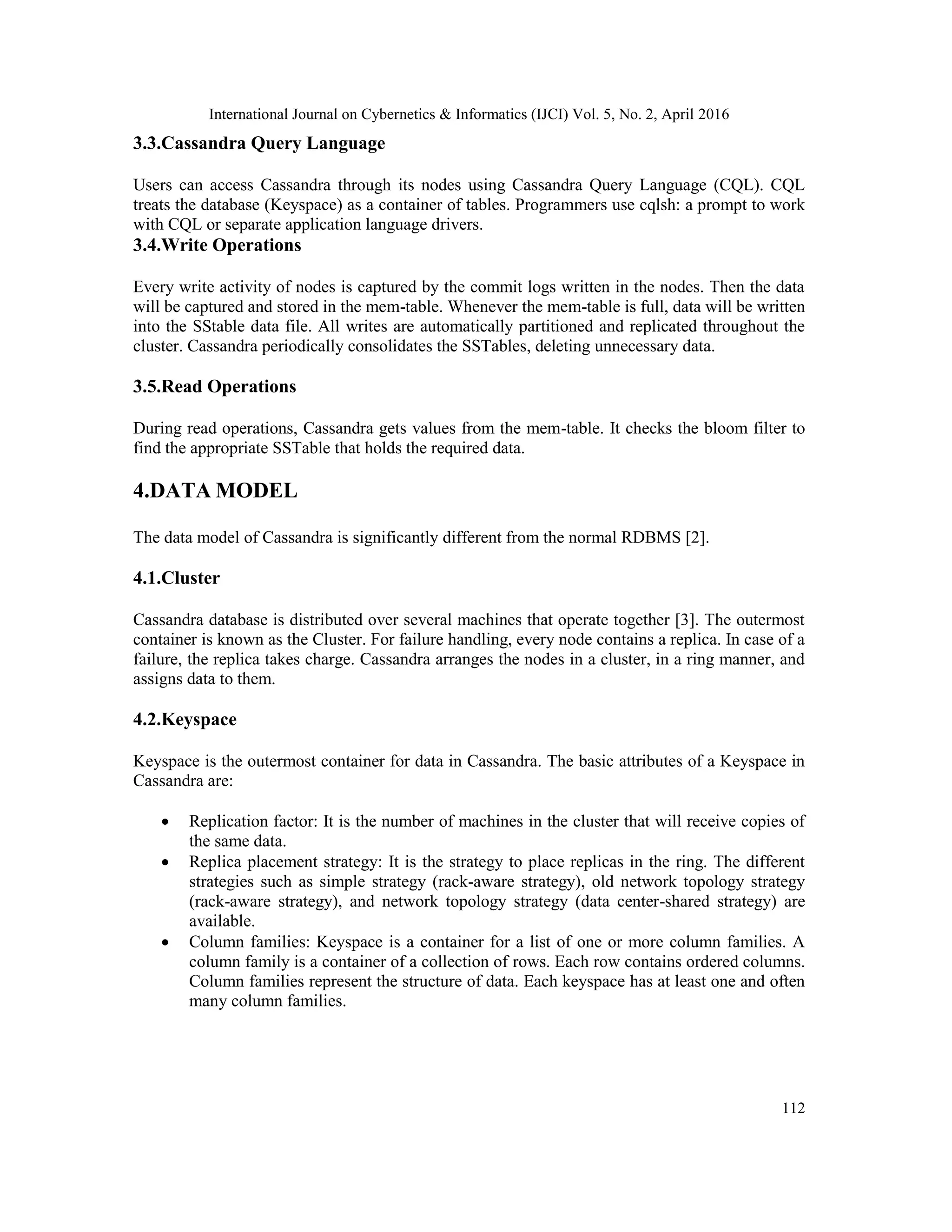 International Journal on Cybernetics & Informatics (IJCI) Vol. 5, No. 2, April 2016
112
3.3.Cassandra Query Language
Users can access Cassandra through its nodes using Cassandra Query Language (CQL). CQL
treats the database (Keyspace) as a container of tables. Programmers use cqlsh: a prompt to work
with CQL or separate application language drivers.
3.4.Write Operations
Every write activity of nodes is captured by the commit logs written in the nodes. Then the data
will be captured and stored in the mem-table. Whenever the mem-table is full, data will be written
into the SStable data file. All writes are automatically partitioned and replicated throughout the
cluster. Cassandra periodically consolidates the SSTables, deleting unnecessary data.
3.5.Read Operations
During read operations, Cassandra gets values from the mem-table. It checks the bloom filter to
find the appropriate SSTable that holds the required data.
4.DATA MODEL
The data model of Cassandra is significantly different from the normal RDBMS [2].
4.1.Cluster
Cassandra database is distributed over several machines that operate together [3]. The outermost
container is known as the Cluster. For failure handling, every node contains a replica. In case of a
failure, the replica takes charge. Cassandra arranges the nodes in a cluster, in a ring manner, and
assigns data to them.
4.2.Keyspace
Keyspace is the outermost container for data in Cassandra. The basic attributes of a Keyspace in
Cassandra are:
 Replication factor: It is the number of machines in the cluster that will receive copies of
the same data.
 Replica placement strategy: It is the strategy to place replicas in the ring. The different
strategies such as simple strategy (rack-aware strategy), old network topology strategy
(rack-aware strategy), and network topology strategy (data center-shared strategy) are
available.
 Column families: Keyspace is a container for a list of one or more column families. A
column family is a container of a collection of rows. Each row contains ordered columns.
Column families represent the structure of data. Each keyspace has at least one and often
many column families.
 